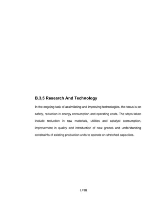 B.3.5 Research And Technology
In the ongoing task of assimilating and improving technologies, the focus is on
safety, reduction in energy consumption and operating costs. The steps taken
include reduction in raw materials, utilities and catalyst consumption,
improvement in quality and introduction of new grades and understanding
constraints of existing production units to operate on stretched capacities.
LVIII
 