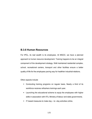 B.3.6 Human Resources
For IPCL, its real wealth is its employees. At MGCC, we have a planned
approach to human resource development. Training happens to be an integral
component of the development strategy. Well maintained residential complex,
school, recreational centers, transport and other facilities ensure a better
quality of life for the employees paving way for healthier industrial relations.
Other aspects include
 Conducting training programs on regular basis. Nearly a third of its
workforce receives refreshers trainings each year.
 Launching the educational scheme to equip the employees with higher
skills in association with IITs, Ministry of labour and state governments.
 IT based measures to make day – to –day activities online.
LIX
 