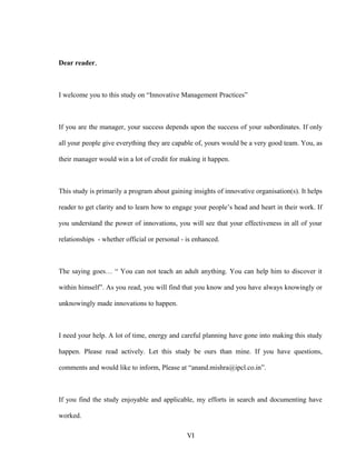 Dear reader,
I welcome you to this study on “Innovative Management Practices”
If you are the manager, your success depends upon the success of your subordinates. If only
all your people give everything they are capable of, yours would be a very good team. You, as
their manager would win a lot of credit for making it happen.
This study is primarily a program about gaining insights of innovative organisation(s). It helps
reader to get clarity and to learn how to engage your people’s head and heart in their work. If
you understand the power of innovations, you will see that your effectiveness in all of your
relationships - whether official or personal - is enhanced.
The saying goes… “ You can not teach an adult anything. You can help him to discover it
within himself”. As you read, you will find that you know and you have always knowingly or
unknowingly made innovations to happen.
I need your help. A lot of time, energy and careful planning have gone into making this study
happen. Please read actively. Let this study be ours than mine. If you have questions,
comments and would like to inform, Please at “anand.mishra@ipcl.co.in”.
If you find the study enjoyable and applicable, my efforts in search and documenting have
worked.
VI
 