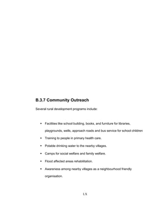 B.3.7 Community Outreach
Several rural development programs include:
 Facilities like school building, books, and furniture for libraries,
playgrounds, wells, approach roads and bus service for school children
 Training to people in primary health care.
 Potable drinking water to the nearby villages.
 Camps for social welfare and family welfare.
 Flood affected areas rehabilitation.
 Awareness among nearby villages as a neighbourhood friendly
organisation.
LX
 