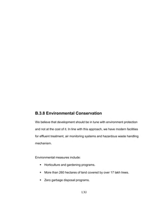 B.3.8 Environmental Conservation
We believe that development should be in tune with environment protection
and not at the cost of it. In line with this approach, we have modern facilities
for effluent treatment, air monitoring systems and hazardous waste handling
mechanism.
Environmental measures include:
 Horticulture and gardening programs.
 More than 260 hectares of land covered by over 17 lakh trees.
 Zero garbage disposal programs.
LXI
 