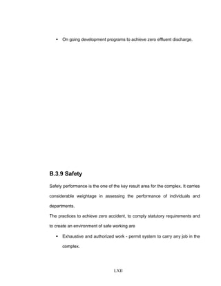  On going development programs to achieve zero effluent discharge.
B.3.9 Safety
Safety performance is the one of the key result area for the complex. It carries
considerable weightage in assessing the performance of individuals and
departments.
The practices to achieve zero accident, to comply statutory requirements and
to create an environment of safe working are
 Exhaustive and authorized work - permit system to carry any job in the
complex.
LXII
 