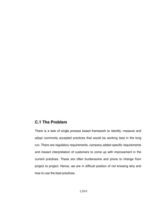 C.1 The Problem
There is a lack of single process based framework to identify, measure and
adopt commonly accepted practices that would be working best in the long
run. There are regulatory requirements, company added specific requirements
and inexact interpretation of customers to come up with improvement in the
current practices. These are often burdensome and prone to change from
project to project. Hence, we are in difficult position of not knowing why and
how to use the best practices.
LXVI
 