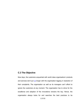 C.3 The Objective
Now days, the customers acquainted with world class organisations’ products
and services don’t put up longer with the organisation lagging in resolution of
their complaints. The organisation as well as its managers can’t afford to
ignore the customers at any moment. The organisation has to strive for the
excellence and adoption of the innovations remains the key. Hence, the
organisation always looks for and searches the best practices to be
LXVIII
 