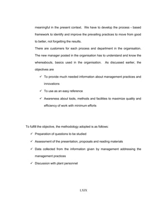 meaningful in the present context. We have to develop the process - based
framework to identify and improve the prevailing practices to move from good
to better, not forgetting the results.
There are customers for each process and department in the organisation.
The new manager posted in the organisation has to understand and know the
whereabouts, basics used in the organisation. As discussed earlier, the
objectives are
 To provide much needed information about management practices and
innovations
 To use as an easy reference
 Awareness about tools, methods and facilities to maximize quality and
efficiency of work with minimum efforts
To fulfill the objective, the methodology adopted is as follows:
 Preparation of questions to be studied
 Assessment of the presentation, proposals and reading materials
 Data collected from the information given by management addressing the
management practices
 Discussion with plant personnel
LXIX
 
