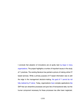 I conclude that adoption of innovations are at spotty best by large in many
organizations. The project highlights a number of important issues in the study
of ‘I’ practices. The existing literature has painted a picture of making online/ IT
based services. While a primary purpose of IT based information was to add
the edge in the management decision-making, the goal of ‘I’ cannot be not
fully realized by IT alone. Today, organizations have complex applications like
SAP that can streamline processes and give lots of transactional data, but the
human component necessary for these processes has often been neglected.
LXXI
 
