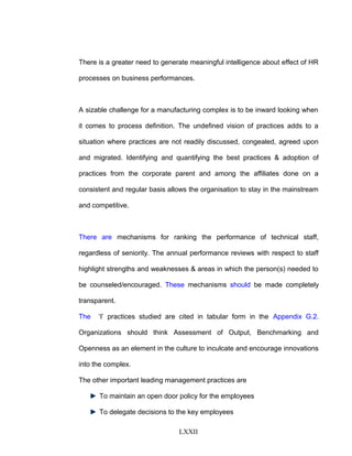 There is a greater need to generate meaningful intelligence about effect of HR
processes on business performances.
A sizable challenge for a manufacturing complex is to be inward looking when
it comes to process definition. The undefined vision of practices adds to a
situation where practices are not readily discussed, congealed, agreed upon
and migrated. Identifying and quantifying the best practices & adoption of
practices from the corporate parent and among the affiliates done on a
consistent and regular basis allows the organisation to stay in the mainstream
and competitive.
There are mechanisms for ranking the performance of technical staff,
regardless of seniority. The annual performance reviews with respect to staff
highlight strengths and weaknesses & areas in which the person(s) needed to
be counseled/encouraged. These mechanisms should be made completely
transparent.
The ‘I’ practices studied are cited in tabular form in the Appendix G.2.
Organizations should think Assessment of Output, Benchmarking and
Openness as an element in the culture to inculcate and encourage innovations
into the complex.
The other important leading management practices are
To maintain an open door policy for the employees
To delegate decisions to the key employees
LXXII
 