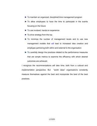 To maintain an organized, disciplined time management program
To allow employees to have the time to participate in the events
focusing on the future
To use involved, hands on experience
To drive strategy from the top
To minimize the number of management levels and to use new
management models that will lead to increased idea creation and
employee partnering both within and external to the organisation
To carefully design the practices related to the performance measures
that are simple metrics to examine the efficiency with which desired
outcomes are achieved.
I recognize the recommendations will take time; both from a cultural and
implementation perspective. But “world class” organisations constantly
measure themselves against the best and incorporate the best of the best
practices.
LXXIII
 