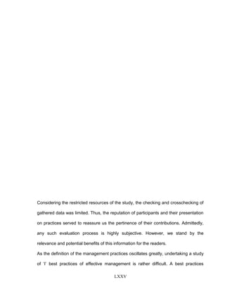 Considering the restricted resources of the study, the checking and crosschecking of
gathered data was limited. Thus, the reputation of participants and their presentation
on practices served to reassure us the pertinence of their contributions. Admittedly,
any such evaluation process is highly subjective. However, we stand by the
relevance and potential benefits of this information for the readers.
As the definition of the management practices oscillates greatly, undertaking a study
of ‘I’ best practices of effective management is rather difficult. A best practices
LXXV
 