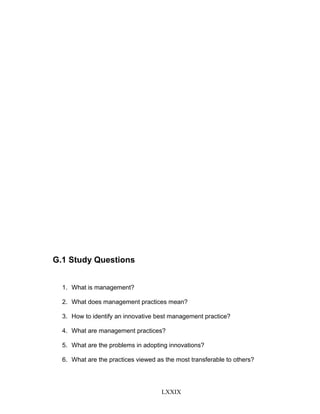 G.1 Study Questions
1. What is management?
2. What does management practices mean?
3. How to identify an innovative best management practice?
4. What are management practices?
5. What are the problems in adopting innovations?
6. What are the practices viewed as the most transferable to others?
LXXIX
 