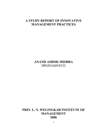 I
A STUDY REPORT OF INNOVATIVE
MANAGEMENT PRACTICES
ANAND ASHOK MISHRA
DPGD/JA05/0122
PRIN. L. N. WELINGKAR INSTITUTE OF
MANAGEMENT
2006
 