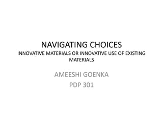 NAVIGATING CHOICES 
INNOVATIVE MATERIALS OR INNOVATIVE USE OF EXISTING 
MATERIALS 
AMEESHI GOENKA 
PDP 301 
 