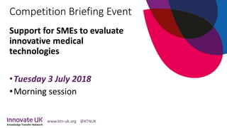 Competition Briefing Event
Support for SMEs to evaluate
innovative medical
technologies
•Tuesday 3 July 2018
•Morning session
 