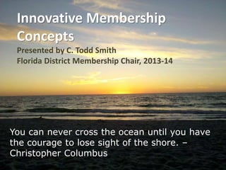 Innovative Membership 
Concepts 
Presented by C. Todd Smith 
Florida District Membership Chair, 2013-14 
You can never cross the ocean until you have 
the courage to lose sight of the shore. – 
Christopher Columbus 
 