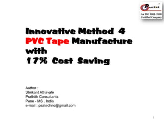 Innovative Method 4
PVC Tape Manufacture
with
17% Cost Saving

Author :
Shrikant Athavale
Prathith Consultants
Pune - MS . India
e-mail : psatechno@gmail.com
1

 