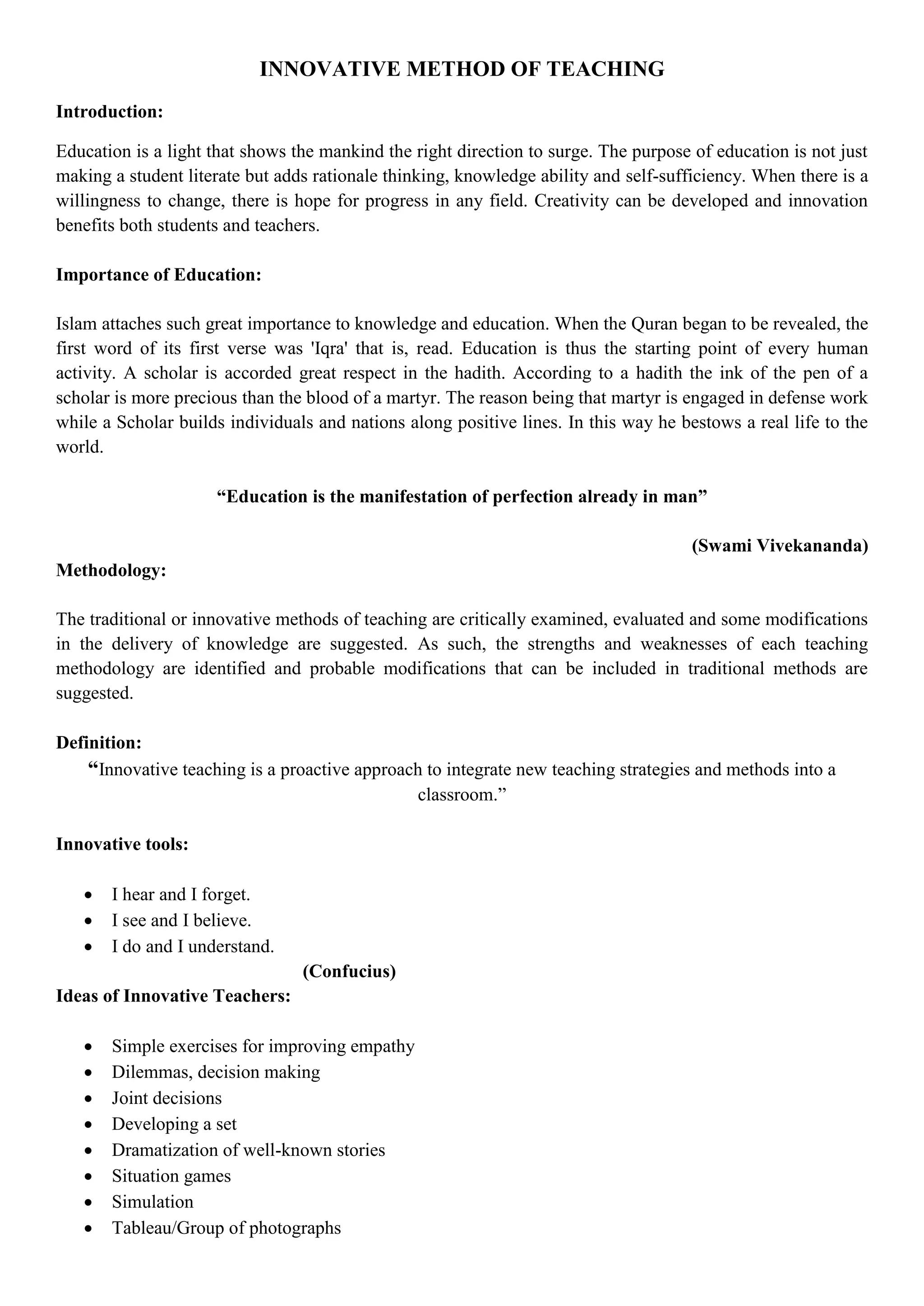 INNOVATIVE METHOD OF TEACHING
Introduction:
Education is a light that shows the mankind the right direction to surge. The purpose of education is not just
making a student literate but adds rationale thinking, knowledge ability and self-sufficiency. When there is a
willingness to change, there is hope for progress in any field. Creativity can be developed and innovation
benefits both students and teachers.
Importance of Education:
Islam attaches such great importance to knowledge and education. When the Quran began to be revealed, the
first word of its first verse was 'Iqra' that is, read. Education is thus the starting point of every human
activity. A scholar is accorded great respect in the hadith. According to a hadith the ink of the pen of a
scholar is more precious than the blood of a martyr. The reason being that martyr is engaged in defense work
while a Scholar builds individuals and nations along positive lines. In this way he bestows a real life to the
world.
“Education is the manifestation of perfection already in man”
(Swami Vivekananda)
Methodology:
The traditional or innovative methods of teaching are critically examined, evaluated and some modifications
in the delivery of knowledge are suggested. As such, the strengths and weaknesses of each teaching
methodology are identified and probable modifications that can be included in traditional methods are
suggested.
Definition:
“Innovative teaching is a proactive approach to integrate new teaching strategies and methods into a
classroom.”
Innovative tools:
 I hear and I forget.
 I see and I believe.
 I do and I understand.
(Confucius)
Ideas of Innovative Teachers:
 Simple exercises for improving empathy
 Dilemmas, decision making
 Joint decisions
 Developing a set
 Dramatization of well-known stories
 Situation games
 Simulation
 Tableau/Group of photographs
 