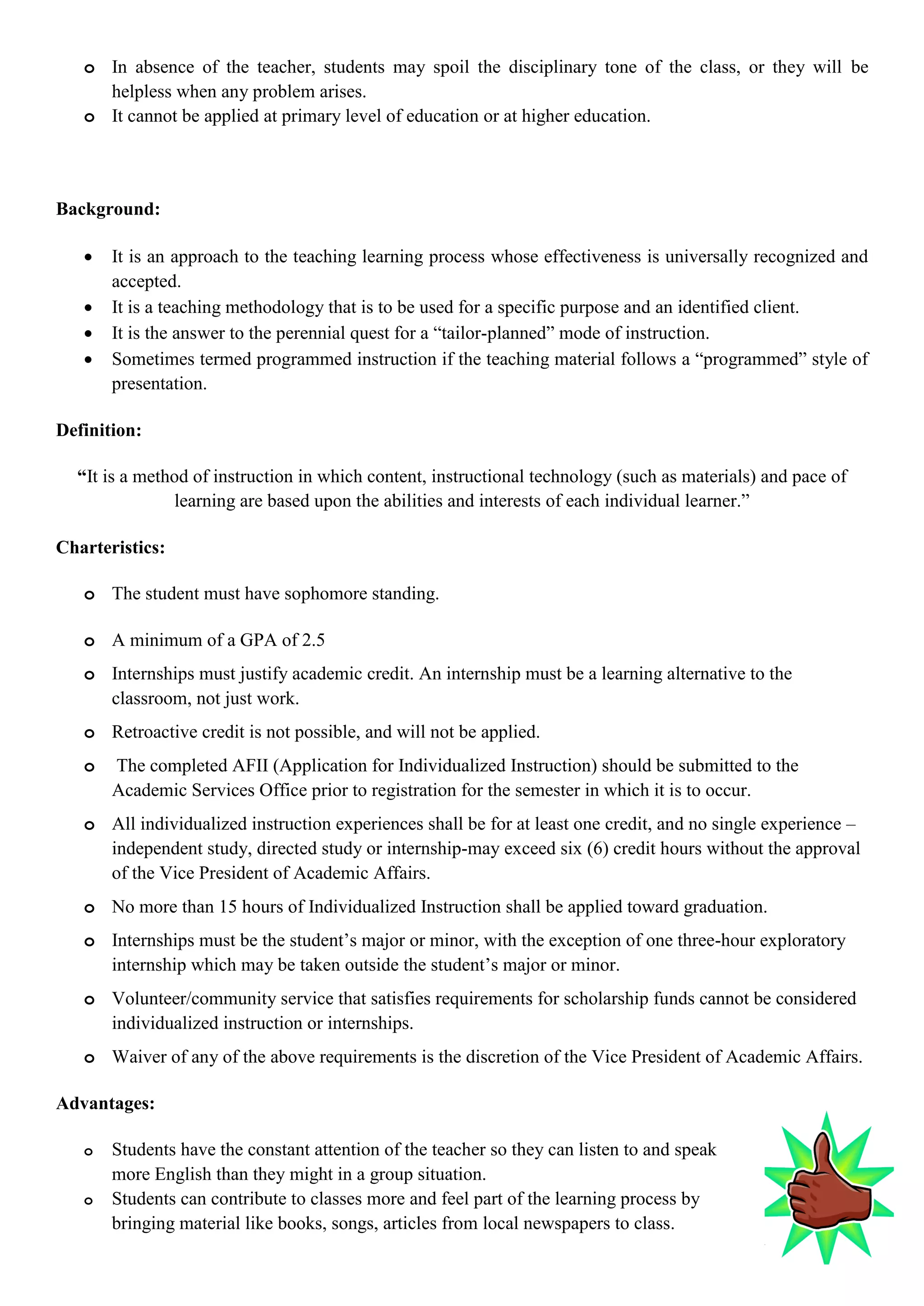 o In absence of the teacher, students may spoil the disciplinary tone of the class, or they will be
helpless when any problem arises.
o It cannot be applied at primary level of education or at higher education.
Background:
 It is an approach to the teaching learning process whose effectiveness is universally recognized and
accepted.
 It is a teaching methodology that is to be used for a specific purpose and an identified client.
 It is the answer to the perennial quest for a “tailor-planned” mode of instruction.
 Sometimes termed programmed instruction if the teaching material follows a “programmed” style of
presentation.
Definition:
“It is a method of instruction in which content, instructional technology (such as materials) and pace of
learning are based upon the abilities and interests of each individual learner.”
Charteristics:
o The student must have sophomore standing.
o A minimum of a GPA of 2.5
o Internships must justify academic credit. An internship must be a learning alternative to the
classroom, not just work.
o Retroactive credit is not possible, and will not be applied.
o The completed AFII (Application for Individualized Instruction) should be submitted to the
Academic Services Office prior to registration for the semester in which it is to occur.
o All individualized instruction experiences shall be for at least one credit, and no single experience –
independent study, directed study or internship-may exceed six (6) credit hours without the approval
of the Vice President of Academic Affairs.
o No more than 15 hours of Individualized Instruction shall be applied toward graduation.
o Internships must be the student‟s major or minor, with the exception of one three-hour exploratory
internship which may be taken outside the student‟s major or minor.
o Volunteer/community service that satisfies requirements for scholarship funds cannot be considered
individualized instruction or internships.
o Waiver of any of the above requirements is the discretion of the Vice President of Academic Affairs.
Advantages:
o Students have the constant attention of the teacher so they can listen to and speak
more English than they might in a group situation.
o Students can contribute to classes more and feel part of the learning process by
bringing material like books, songs, articles from local newspapers to class.
 