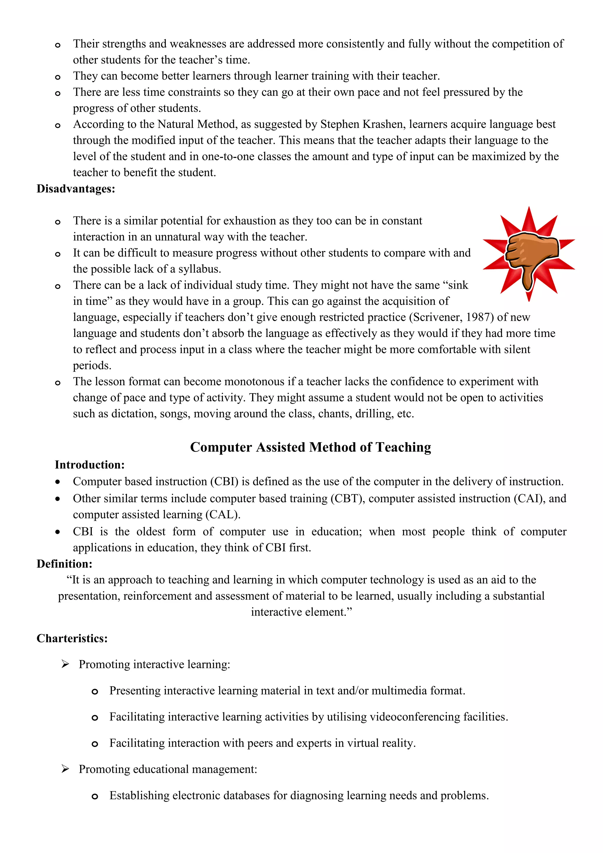 o Their strengths and weaknesses are addressed more consistently and fully without the competition of
other students for the teacher‟s time.
o They can become better learners through learner training with their teacher.
o There are less time constraints so they can go at their own pace and not feel pressured by the
progress of other students.
o According to the Natural Method, as suggested by Stephen Krashen, learners acquire language best
through the modified input of the teacher. This means that the teacher adapts their language to the
level of the student and in one-to-one classes the amount and type of input can be maximized by the
teacher to benefit the student.
Disadvantages:
o There is a similar potential for exhaustion as they too can be in constant
interaction in an unnatural way with the teacher.
o It can be difficult to measure progress without other students to compare with and
the possible lack of a syllabus.
o There can be a lack of individual study time. They might not have the same “sink
in time” as they would have in a group. This can go against the acquisition of
language, especially if teachers don‟t give enough restricted practice (Scrivener, 1987) of new
language and students don‟t absorb the language as effectively as they would if they had more time
to reflect and process input in a class where the teacher might be more comfortable with silent
periods.
o The lesson format can become monotonous if a teacher lacks the confidence to experiment with
change of pace and type of activity. They might assume a student would not be open to activities
such as dictation, songs, moving around the class, chants, drilling, etc.
Computer Assisted Method of Teaching
Introduction:
 Computer based instruction (CBI) is defined as the use of the computer in the delivery of instruction.
 Other similar terms include computer based training (CBT), computer assisted instruction (CAI), and
computer assisted learning (CAL).
 CBI is the oldest form of computer use in education; when most people think of computer
applications in education, they think of CBI first.
Definition:
“It is an approach to teaching and learning in which computer technology is used as an aid to the
presentation, reinforcement and assessment of material to be learned, usually including a substantial
interactive element.”
Charteristics:
 Promoting interactive learning:
o Presenting interactive learning material in text and/or multimedia format.
o Facilitating interactive learning activities by utilising videoconferencing facilities.
o Facilitating interaction with peers and experts in virtual reality.
 Promoting educational management:
o Establishing electronic databases for diagnosing learning needs and problems.
 