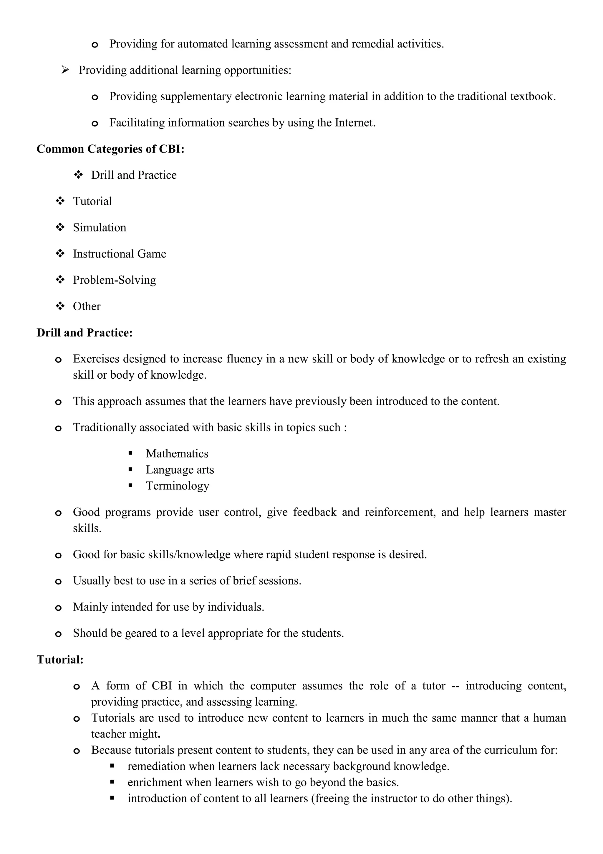o Providing for automated learning assessment and remedial activities.
 Providing additional learning opportunities:
o Providing supplementary electronic learning material in addition to the traditional textbook.
o Facilitating information searches by using the Internet.
Common Categories of CBI:
 Drill and Practice
 Tutorial
 Simulation
 Instructional Game
 Problem-Solving
 Other
Drill and Practice:
o Exercises designed to increase fluency in a new skill or body of knowledge or to refresh an existing
skill or body of knowledge.
o This approach assumes that the learners have previously been introduced to the content.
o Traditionally associated with basic skills in topics such :
 Mathematics
 Language arts
 Terminology
o Good programs provide user control, give feedback and reinforcement, and help learners master
skills.
o Good for basic skills/knowledge where rapid student response is desired.
o Usually best to use in a series of brief sessions.
o Mainly intended for use by individuals.
o Should be geared to a level appropriate for the students.
Tutorial:
o A form of CBI in which the computer assumes the role of a tutor -- introducing content,
providing practice, and assessing learning.
o Tutorials are used to introduce new content to learners in much the same manner that a human
teacher might.
o Because tutorials present content to students, they can be used in any area of the curriculum for:
 remediation when learners lack necessary background knowledge.
 enrichment when learners wish to go beyond the basics.
 introduction of content to all learners (freeing the instructor to do other things).
 