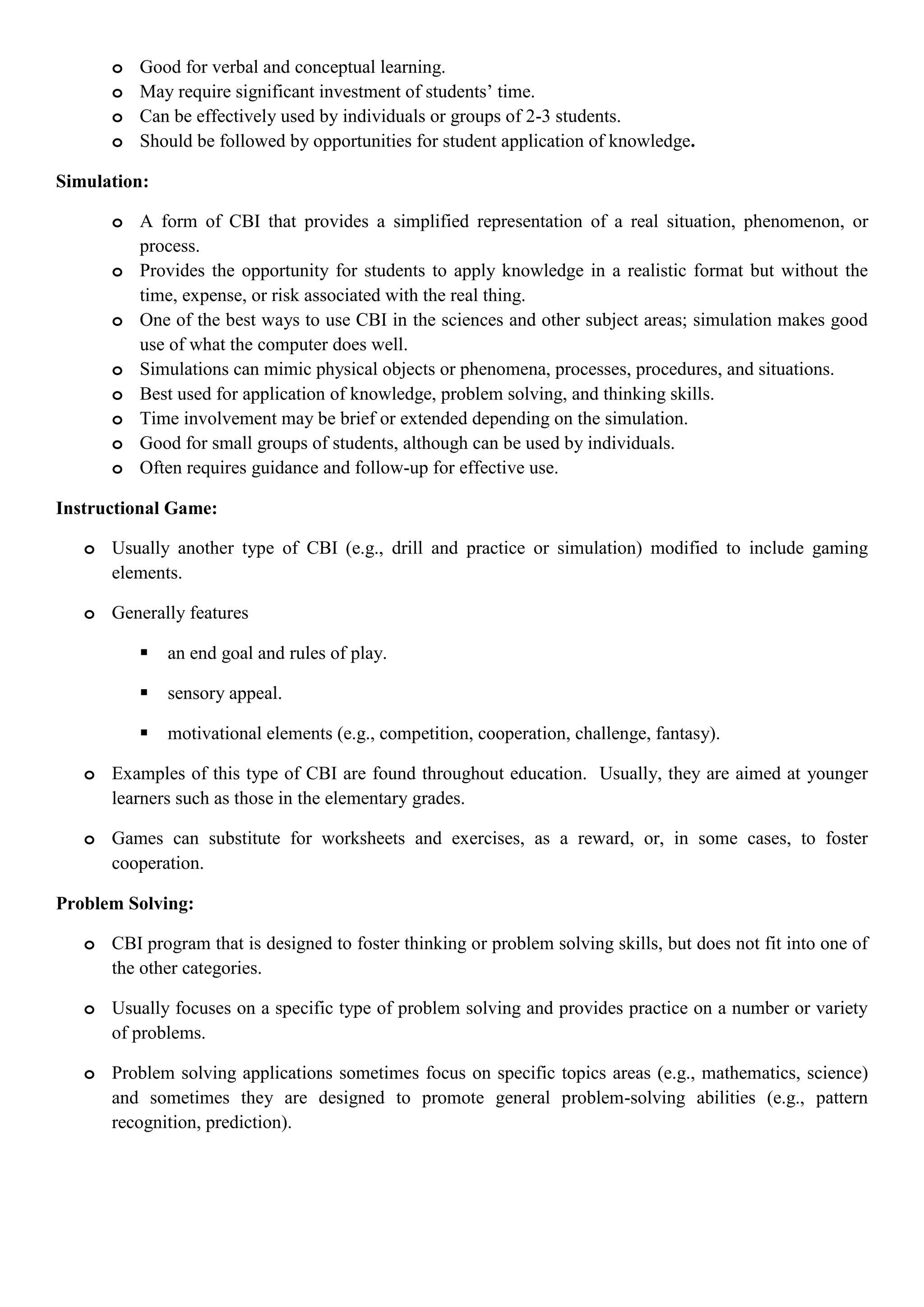 o Good for verbal and conceptual learning.
o May require significant investment of students‟ time.
o Can be effectively used by individuals or groups of 2-3 students.
o Should be followed by opportunities for student application of knowledge.
Simulation:
o A form of CBI that provides a simplified representation of a real situation, phenomenon, or
process.
o Provides the opportunity for students to apply knowledge in a realistic format but without the
time, expense, or risk associated with the real thing.
o One of the best ways to use CBI in the sciences and other subject areas; simulation makes good
use of what the computer does well.
o Simulations can mimic physical objects or phenomena, processes, procedures, and situations.
o Best used for application of knowledge, problem solving, and thinking skills.
o Time involvement may be brief or extended depending on the simulation.
o Good for small groups of students, although can be used by individuals.
o Often requires guidance and follow-up for effective use.
Instructional Game:
o Usually another type of CBI (e.g., drill and practice or simulation) modified to include gaming
elements.
o Generally features
 an end goal and rules of play.
 sensory appeal.
 motivational elements (e.g., competition, cooperation, challenge, fantasy).
o Examples of this type of CBI are found throughout education. Usually, they are aimed at younger
learners such as those in the elementary grades.
o Games can substitute for worksheets and exercises, as a reward, or, in some cases, to foster
cooperation.
Problem Solving:
o CBI program that is designed to foster thinking or problem solving skills, but does not fit into one of
the other categories.
o Usually focuses on a specific type of problem solving and provides practice on a number or variety
of problems.
o Problem solving applications sometimes focus on specific topics areas (e.g., mathematics, science)
and sometimes they are designed to promote general problem-solving abilities (e.g., pattern
recognition, prediction).
 