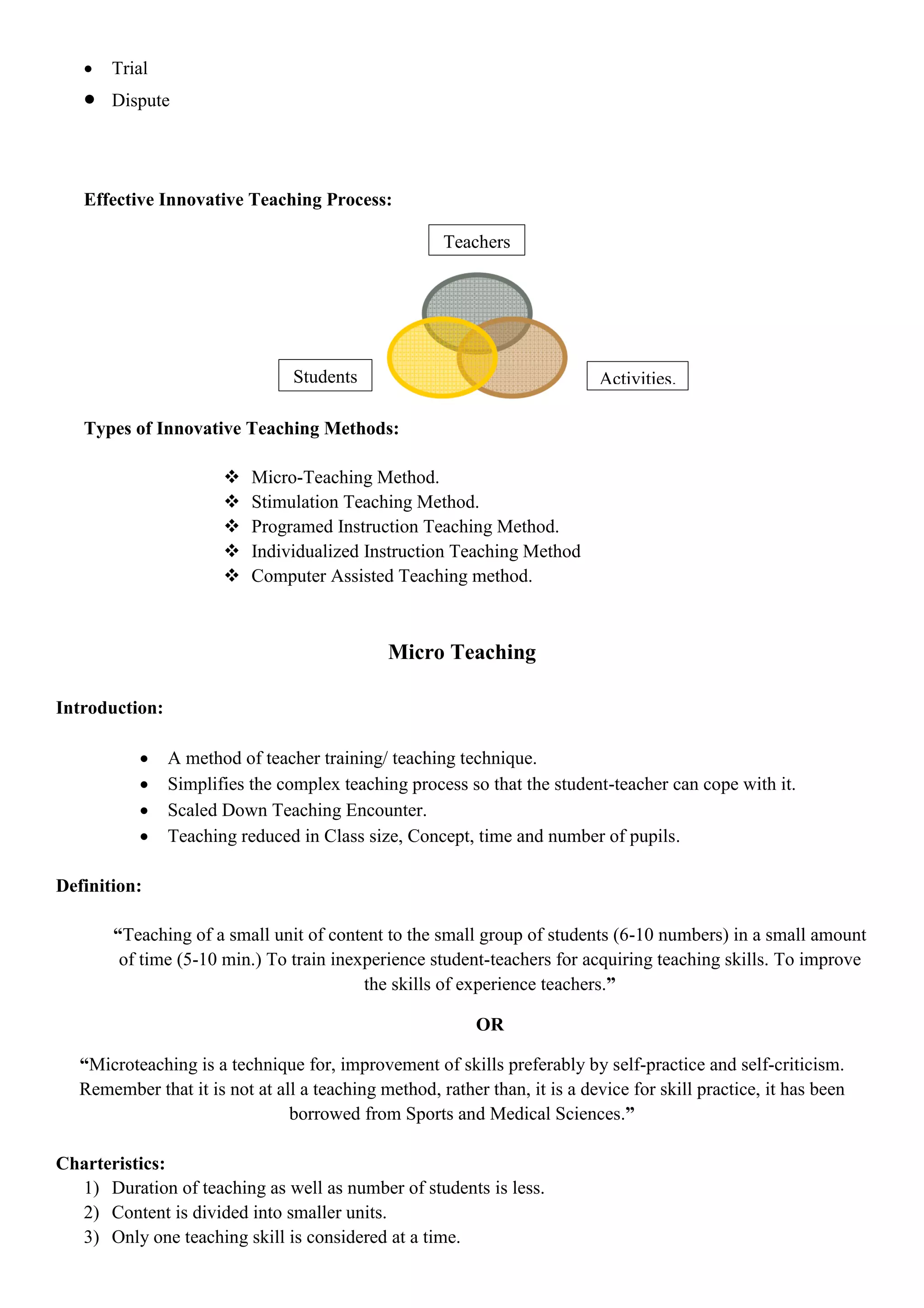  Trial
 Dispute
Effective Innovative Teaching Process:
Types of Innovative Teaching Methods:
 Micro-Teaching Method.
 Stimulation Teaching Method.
 Programed Instruction Teaching Method.
 Individualized Instruction Teaching Method
 Computer Assisted Teaching method.
Micro Teaching
Introduction:
 A method of teacher training/ teaching technique.
 Simplifies the complex teaching process so that the student-teacher can cope with it.
 Scaled Down Teaching Encounter.
 Teaching reduced in Class size, Concept, time and number of pupils.
Definition:
“Teaching of a small unit of content to the small group of students (6-10 numbers) in a small amount
of time (5-10 min.) To train inexperience student-teachers for acquiring teaching skills. To improve
the skills of experience teachers.”
OR
“Microteaching is a technique for, improvement of skills preferably by self-practice and self-criticism.
Remember that it is not at all a teaching method, rather than, it is a device for skill practice, it has been
borrowed from Sports and Medical Sciences.”
Charteristics:
1) Duration of teaching as well as number of students is less.
2) Content is divided into smaller units.
3) Only one teaching skill is considered at a time.
Activities.Students
Teachers
 
