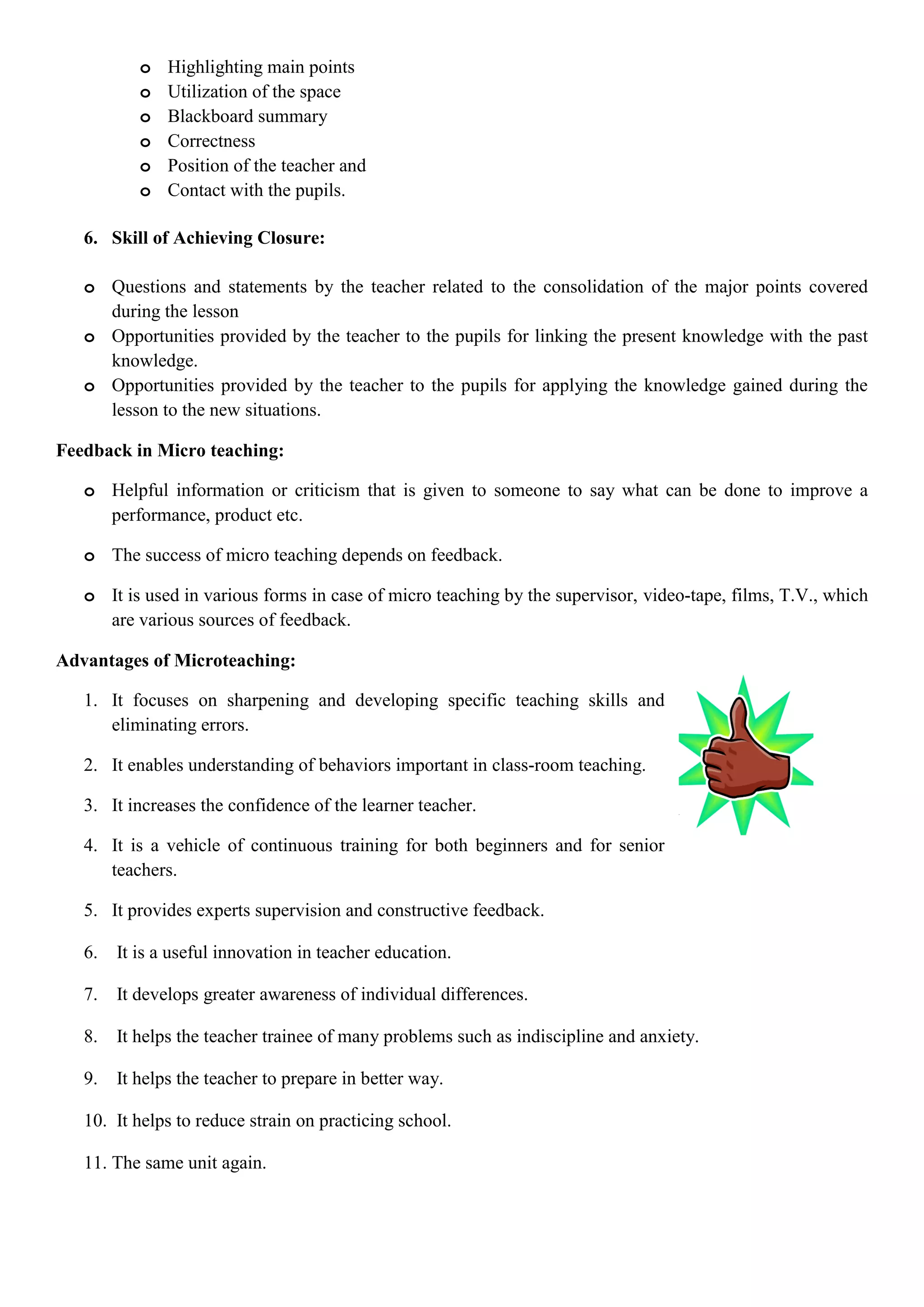 o Highlighting main points
o Utilization of the space
o Blackboard summary
o Correctness
o Position of the teacher and
o Contact with the pupils.
6. Skill of Achieving Closure:
o Questions and statements by the teacher related to the consolidation of the major points covered
during the lesson
o Opportunities provided by the teacher to the pupils for linking the present knowledge with the past
knowledge.
o Opportunities provided by the teacher to the pupils for applying the knowledge gained during the
lesson to the new situations.
Feedback in Micro teaching:
o Helpful information or criticism that is given to someone to say what can be done to improve a
performance, product etc.
o The success of micro teaching depends on feedback.
o It is used in various forms in case of micro teaching by the supervisor, video-tape, films, T.V., which
are various sources of feedback.
Advantages of Microteaching:
1. It focuses on sharpening and developing specific teaching skills and
eliminating errors.
2. It enables understanding of behaviors important in class-room teaching.
3. It increases the confidence of the learner teacher.
4. It is a vehicle of continuous training for both beginners and for senior
teachers.
5. It provides experts supervision and constructive feedback.
6. It is a useful innovation in teacher education.
7. It develops greater awareness of individual differences.
8. It helps the teacher trainee of many problems such as indiscipline and anxiety.
9. It helps the teacher to prepare in better way.
10. It helps to reduce strain on practicing school.
11. The same unit again.
 