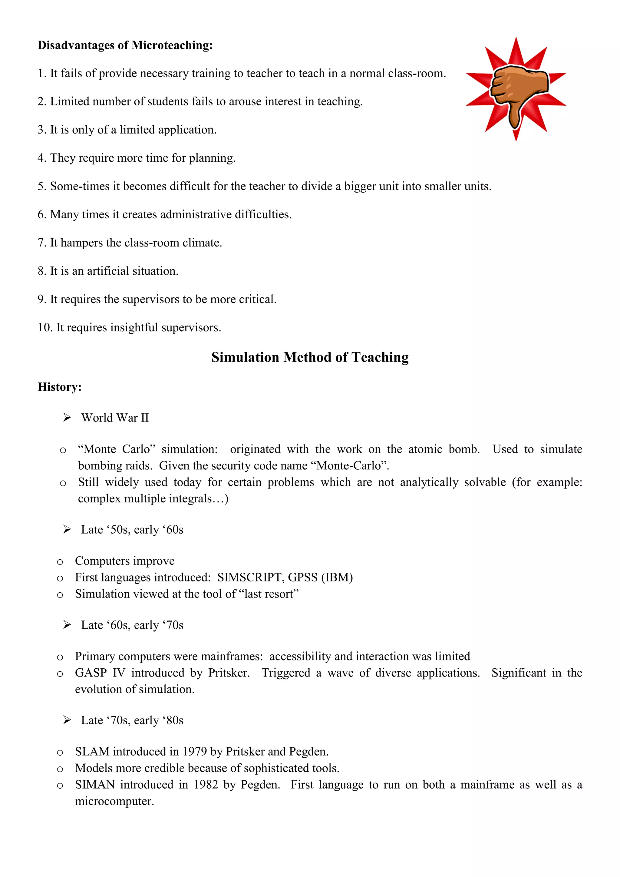 Disadvantages of Microteaching:
1. It fails of provide necessary training to teacher to teach in a normal class-room.
2. Limited number of students fails to arouse interest in teaching.
3. It is only of a limited application.
4. They require more time for planning.
5. Some-times it becomes difficult for the teacher to divide a bigger unit into smaller units.
6. Many times it creates administrative difficulties.
7. It hampers the class-room climate.
8. It is an artificial situation.
9. It requires the supervisors to be more critical.
10. It requires insightful supervisors.
Simulation Method of Teaching
History:
 World War II
o “Monte Carlo” simulation: originated with the work on the atomic bomb. Used to simulate
bombing raids. Given the security code name “Monte-Carlo”.
o Still widely used today for certain problems which are not analytically solvable (for example:
complex multiple integrals…)
 Late „50s, early „60s
o Computers improve
o First languages introduced: SIMSCRIPT, GPSS (IBM)
o Simulation viewed at the tool of “last resort”
 Late „60s, early „70s
o Primary computers were mainframes: accessibility and interaction was limited
o GASP IV introduced by Pritsker. Triggered a wave of diverse applications. Significant in the
evolution of simulation.
 Late „70s, early „80s
o SLAM introduced in 1979 by Pritsker and Pegden.
o Models more credible because of sophisticated tools.
o SIMAN introduced in 1982 by Pegden. First language to run on both a mainframe as well as a
microcomputer.
 