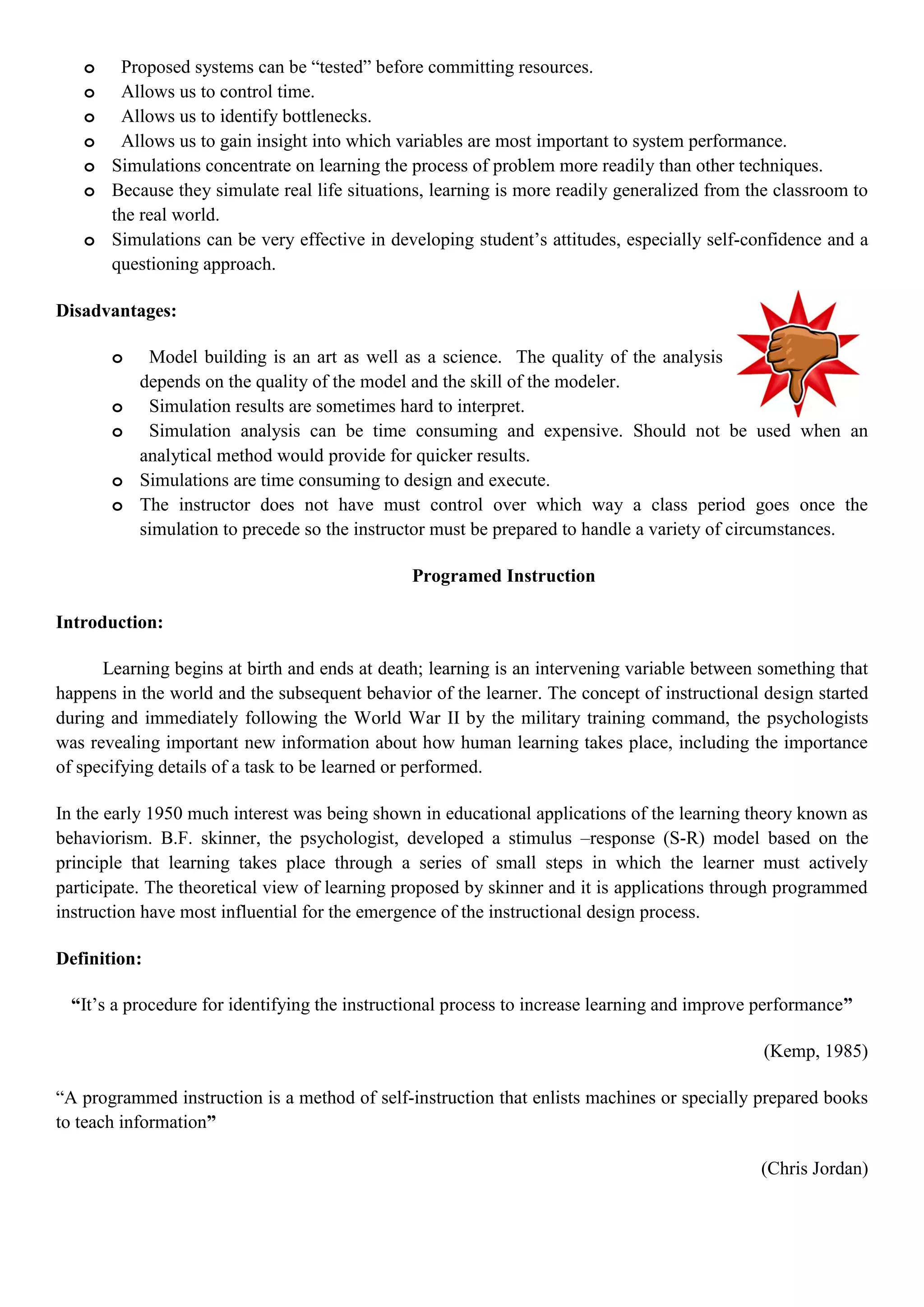 o Proposed systems can be “tested” before committing resources.
o Allows us to control time.
o Allows us to identify bottlenecks.
o Allows us to gain insight into which variables are most important to system performance.
o Simulations concentrate on learning the process of problem more readily than other techniques.
o Because they simulate real life situations, learning is more readily generalized from the classroom to
the real world.
o Simulations can be very effective in developing student‟s attitudes, especially self-confidence and a
questioning approach.
Disadvantages:
o Model building is an art as well as a science. The quality of the analysis
depends on the quality of the model and the skill of the modeler.
o Simulation results are sometimes hard to interpret.
o Simulation analysis can be time consuming and expensive. Should not be used when an
analytical method would provide for quicker results.
o Simulations are time consuming to design and execute.
o The instructor does not have must control over which way a class period goes once the
simulation to precede so the instructor must be prepared to handle a variety of circumstances.
Programed Instruction
Introduction:
Learning begins at birth and ends at death; learning is an intervening variable between something that
happens in the world and the subsequent behavior of the learner. The concept of instructional design started
during and immediately following the World War II by the military training command, the psychologists
was revealing important new information about how human learning takes place, including the importance
of specifying details of a task to be learned or performed.
In the early 1950 much interest was being shown in educational applications of the learning theory known as
behaviorism. B.F. skinner, the psychologist, developed a stimulus –response (S-R) model based on the
principle that learning takes place through a series of small steps in which the learner must actively
participate. The theoretical view of learning proposed by skinner and it is applications through programmed
instruction have most influential for the emergence of the instructional design process.
Definition:
“It‟s a procedure for identifying the instructional process to increase learning and improve performance”
(Kemp, 1985)
“A programmed instruction is a method of self-instruction that enlists machines or specially prepared books
to teach information”
(Chris Jordan)
 