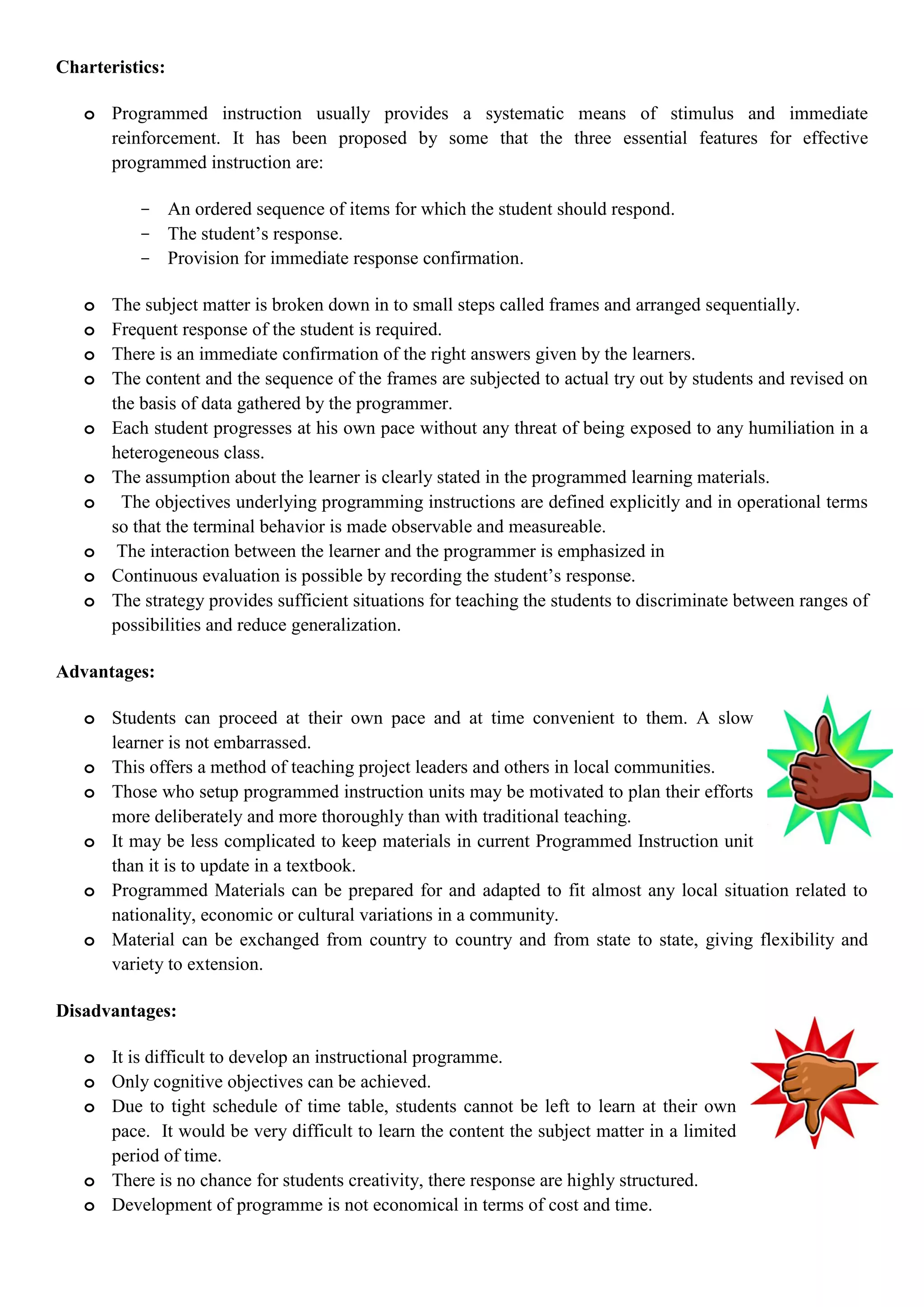 Charteristics:
o Programmed instruction usually provides a systematic means of stimulus and immediate
reinforcement. It has been proposed by some that the three essential features for effective
programmed instruction are:
- An ordered sequence of items for which the student should respond.
- The student‟s response.
- Provision for immediate response confirmation.
o The subject matter is broken down in to small steps called frames and arranged sequentially.
o Frequent response of the student is required.
o There is an immediate confirmation of the right answers given by the learners.
o The content and the sequence of the frames are subjected to actual try out by students and revised on
the basis of data gathered by the programmer.
o Each student progresses at his own pace without any threat of being exposed to any humiliation in a
heterogeneous class.
o The assumption about the learner is clearly stated in the programmed learning materials.
o The objectives underlying programming instructions are defined explicitly and in operational terms
so that the terminal behavior is made observable and measureable.
o The interaction between the learner and the programmer is emphasized in
o Continuous evaluation is possible by recording the student‟s response.
o The strategy provides sufficient situations for teaching the students to discriminate between ranges of
possibilities and reduce generalization.
Advantages:
o Students can proceed at their own pace and at time convenient to them. A slow
learner is not embarrassed.
o This offers a method of teaching project leaders and others in local communities.
o Those who setup programmed instruction units may be motivated to plan their efforts
more deliberately and more thoroughly than with traditional teaching.
o It may be less complicated to keep materials in current Programmed Instruction unit
than it is to update in a textbook.
o Programmed Materials can be prepared for and adapted to fit almost any local situation related to
nationality, economic or cultural variations in a community.
o Material can be exchanged from country to country and from state to state, giving flexibility and
variety to extension.
Disadvantages:
o It is difficult to develop an instructional programme.
o Only cognitive objectives can be achieved.
o Due to tight schedule of time table, students cannot be left to learn at their own
pace. It would be very difficult to learn the content the subject matter in a limited
period of time.
o There is no chance for students creativity, there response are highly structured.
o Development of programme is not economical in terms of cost and time.
 