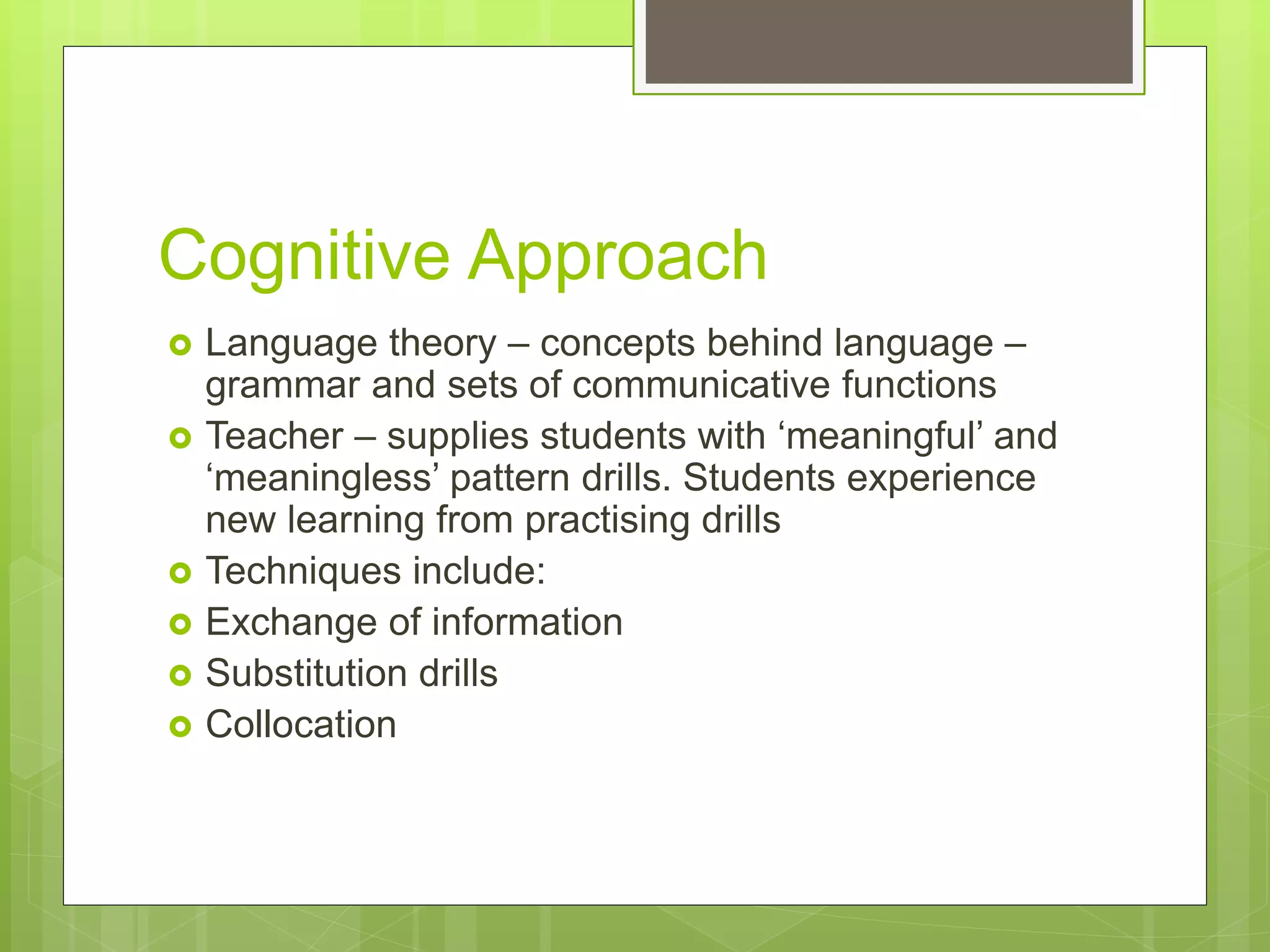 Cognitive Approach
 Language theory – concepts behind language –
grammar and sets of communicative functions
 Teacher – supplies students with ‘meaningful’ and
‘meaningless’ pattern drills. Students experience
new learning from practising drills
 Techniques include:
 Exchange of information
 Substitution drills
 Collocation
 