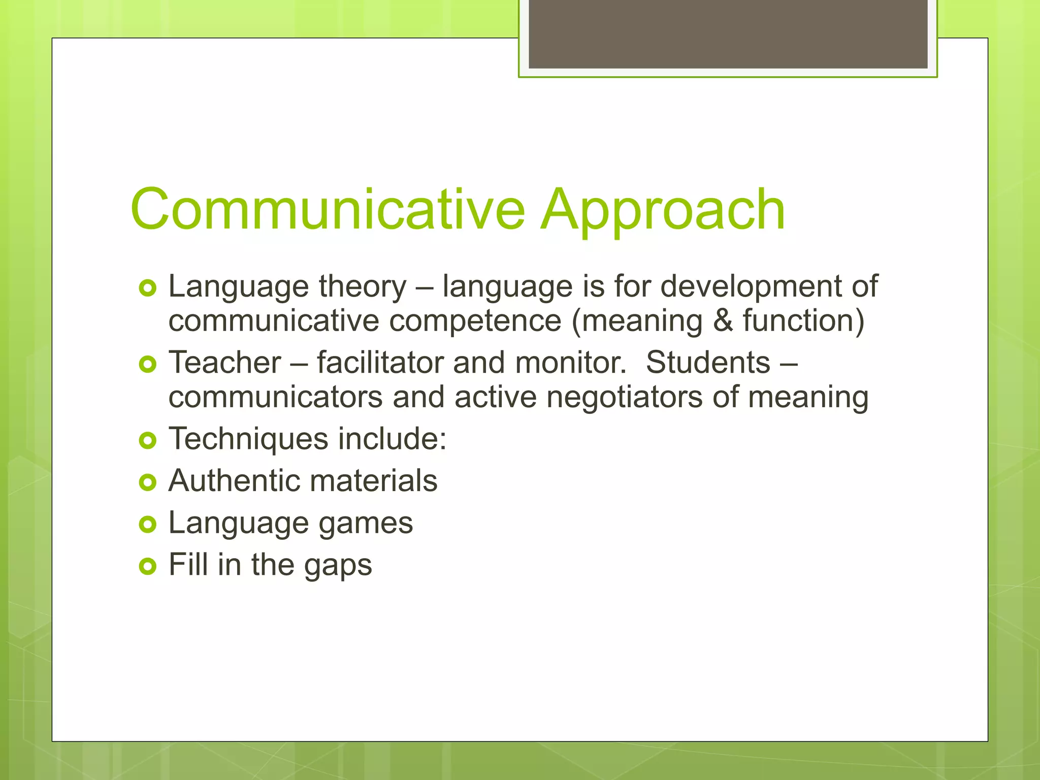 Communicative Approach
 Language theory – language is for development of
communicative competence (meaning & function)
 Teacher – facilitator and monitor. Students –
communicators and active negotiators of meaning
 Techniques include:
 Authentic materials
 Language games
 Fill in the gaps
 