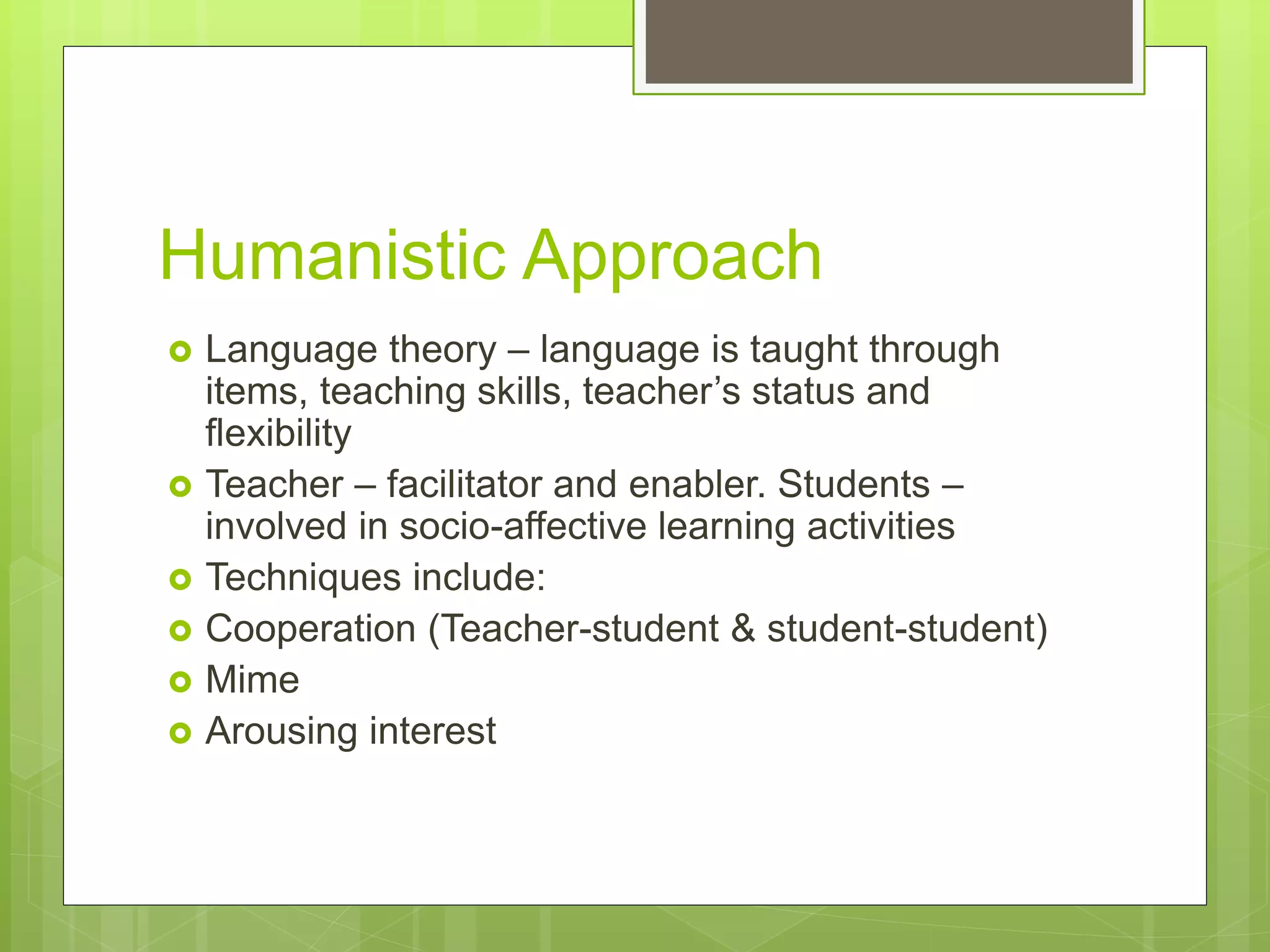 Humanistic Approach
 Language theory – language is taught through
items, teaching skills, teacher’s status and
flexibility
 Teacher – facilitator and enabler. Students –
involved in socio-affective learning activities
 Techniques include:
 Cooperation (Teacher-student & student-student)
 Mime
 Arousing interest
 