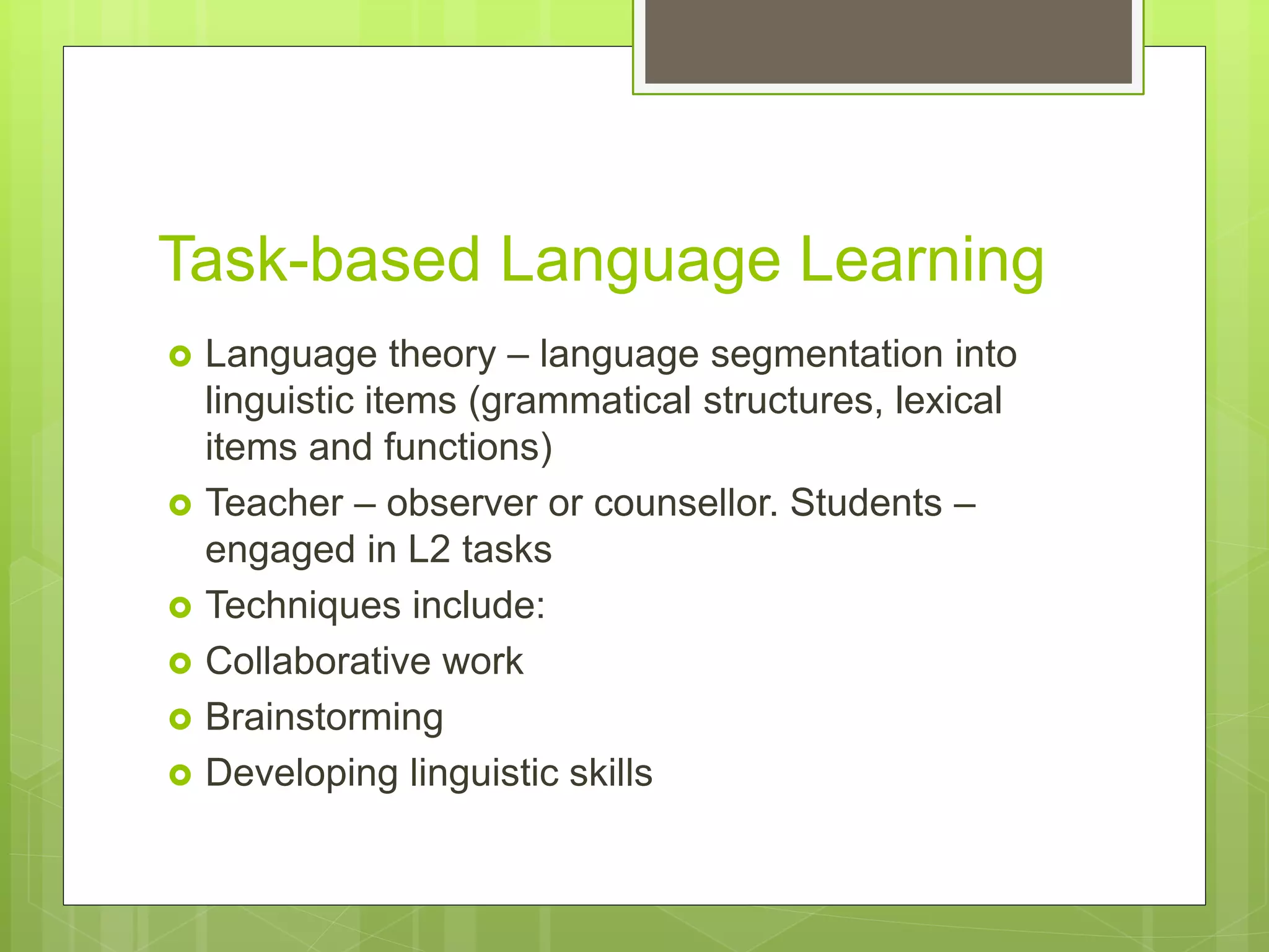 Task-based Language Learning
 Language theory – language segmentation into
linguistic items (grammatical structures, lexical
items and functions)
 Teacher – observer or counsellor. Students –
engaged in L2 tasks
 Techniques include:
 Collaborative work
 Brainstorming
 Developing linguistic skills
 