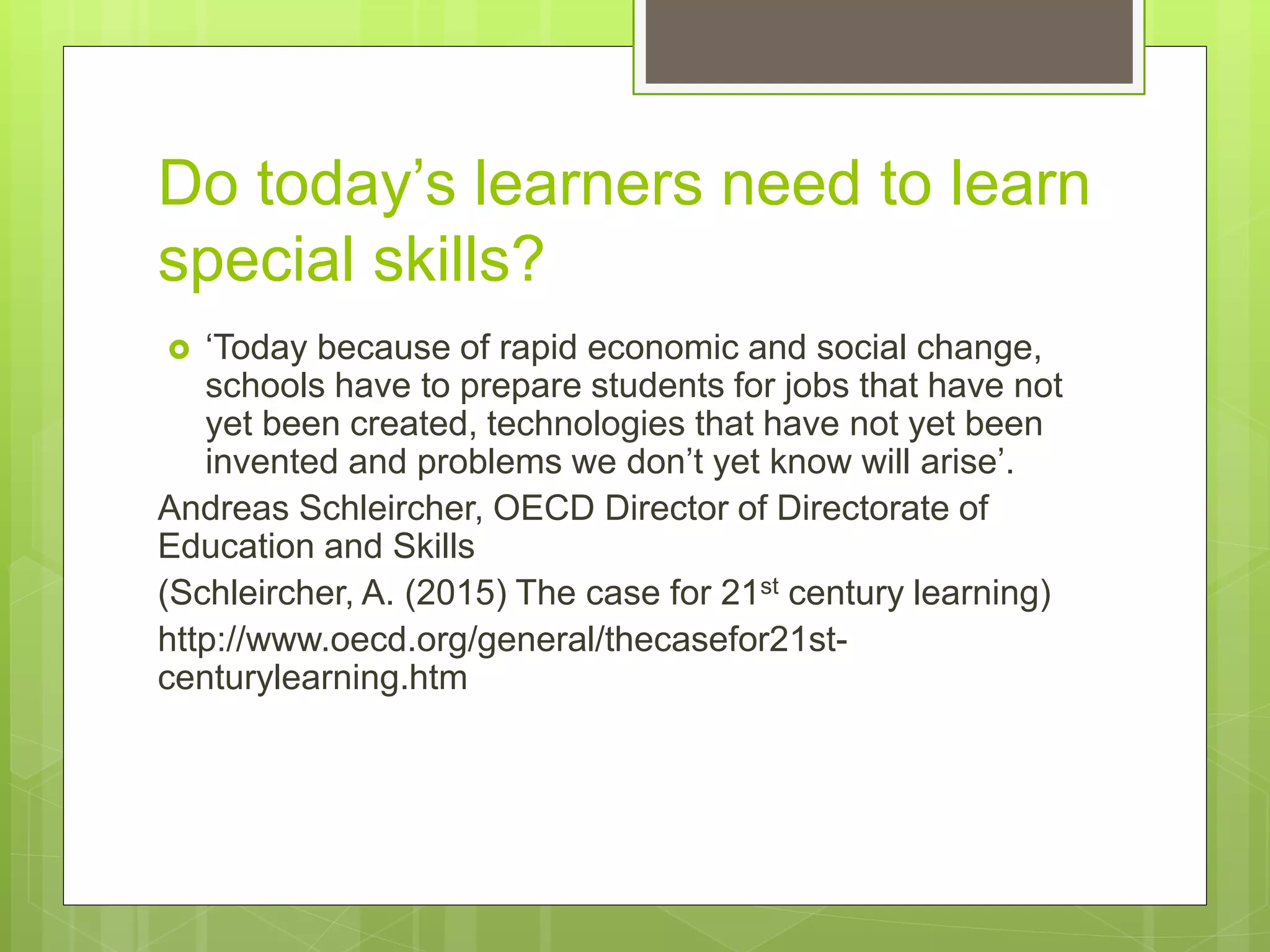 Do today’s learners need to learn
special skills?
 ‘Today because of rapid economic and social change,
schools have to prepare students for jobs that have not
yet been created, technologies that have not yet been
invented and problems we don’t yet know will arise’.
Andreas Schleircher, OECD Director of Directorate of
Education and Skills
(Schleircher, A. (2015) The case for 21st century learning)
http://www.oecd.org/general/thecasefor21st-
centurylearning.htm
 