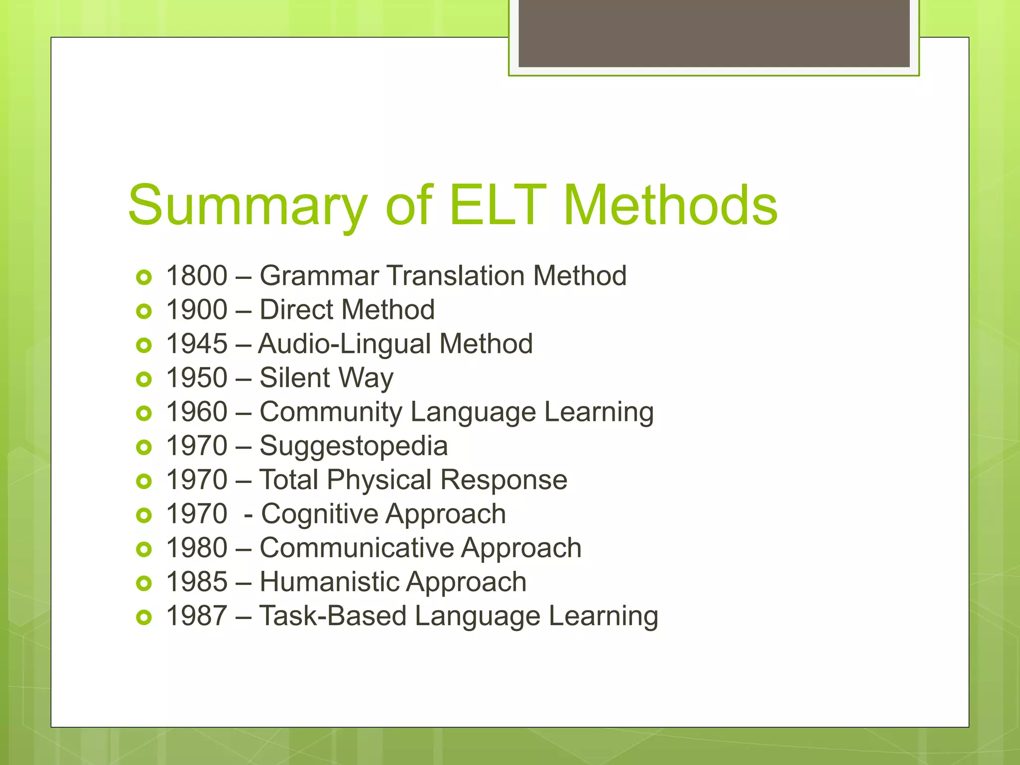 Summary of ELT Methods
 1800 – Grammar Translation Method
 1900 – Direct Method
 1945 – Audio-Lingual Method
 1950 – Silent Way
 1960 – Community Language Learning
 1970 – Suggestopedia
 1970 – Total Physical Response
 1970 - Cognitive Approach
 1980 – Communicative Approach
 1985 – Humanistic Approach
 1987 – Task-Based Language Learning
 