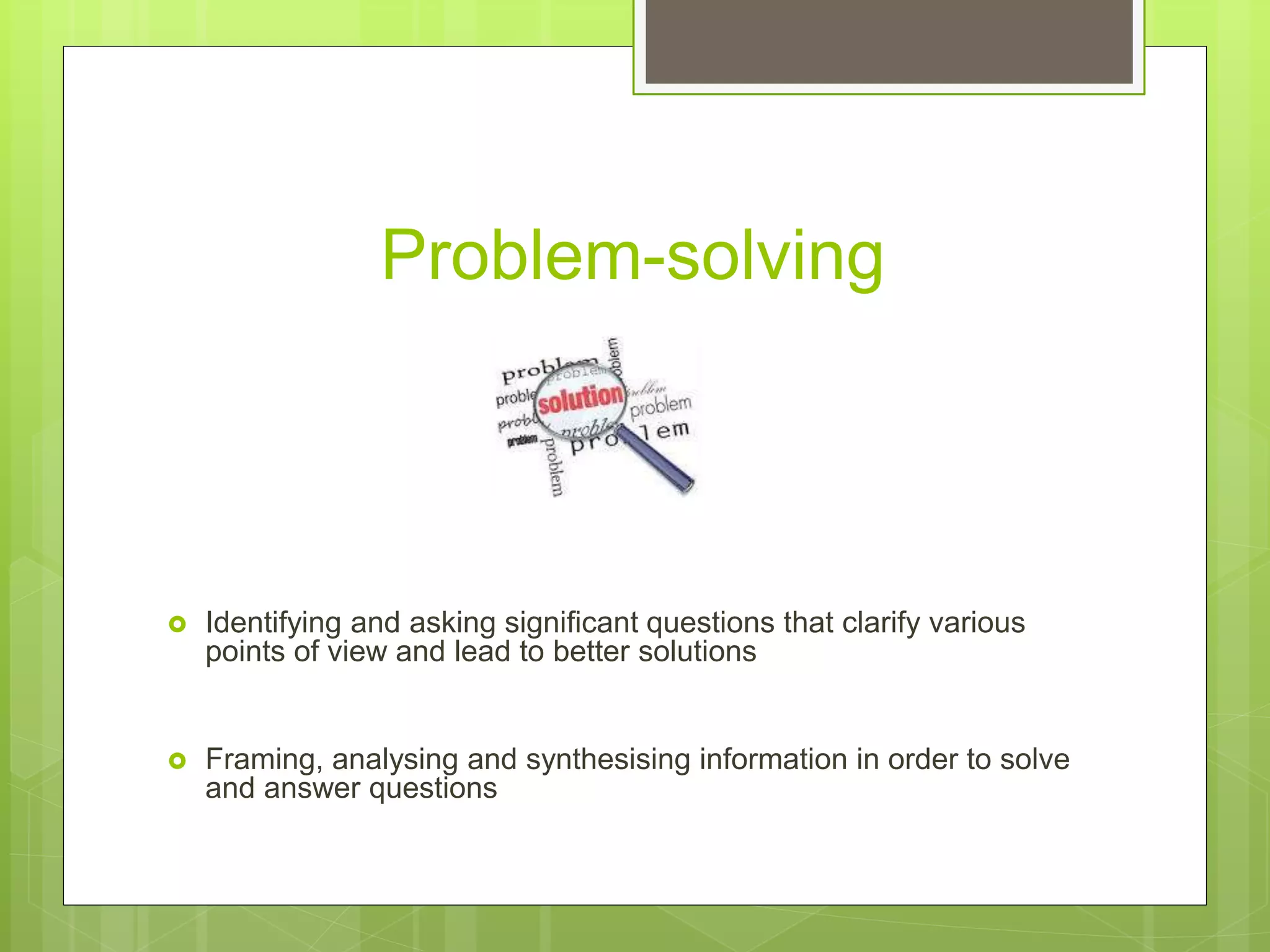 Problem-solving
 Identifying and asking significant questions that clarify various
points of view and lead to better solutions
 Framing, analysing and synthesising information in order to solve
and answer questions
 