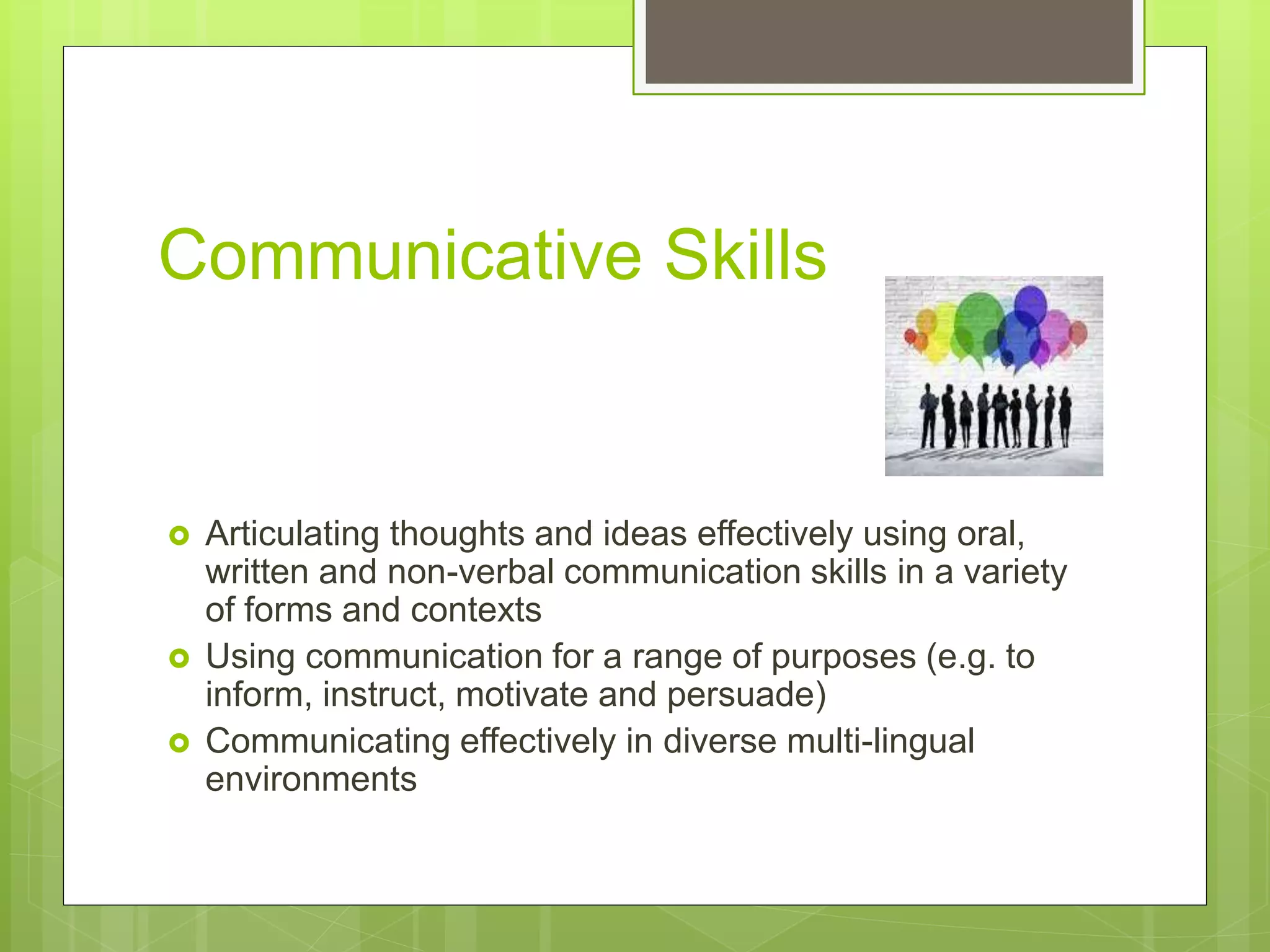 Communicative Skills
 Articulating thoughts and ideas effectively using oral,
written and non-verbal communication skills in a variety
of forms and contexts
 Using communication for a range of purposes (e.g. to
inform, instruct, motivate and persuade)
 Communicating effectively in diverse multi-lingual
environments
 