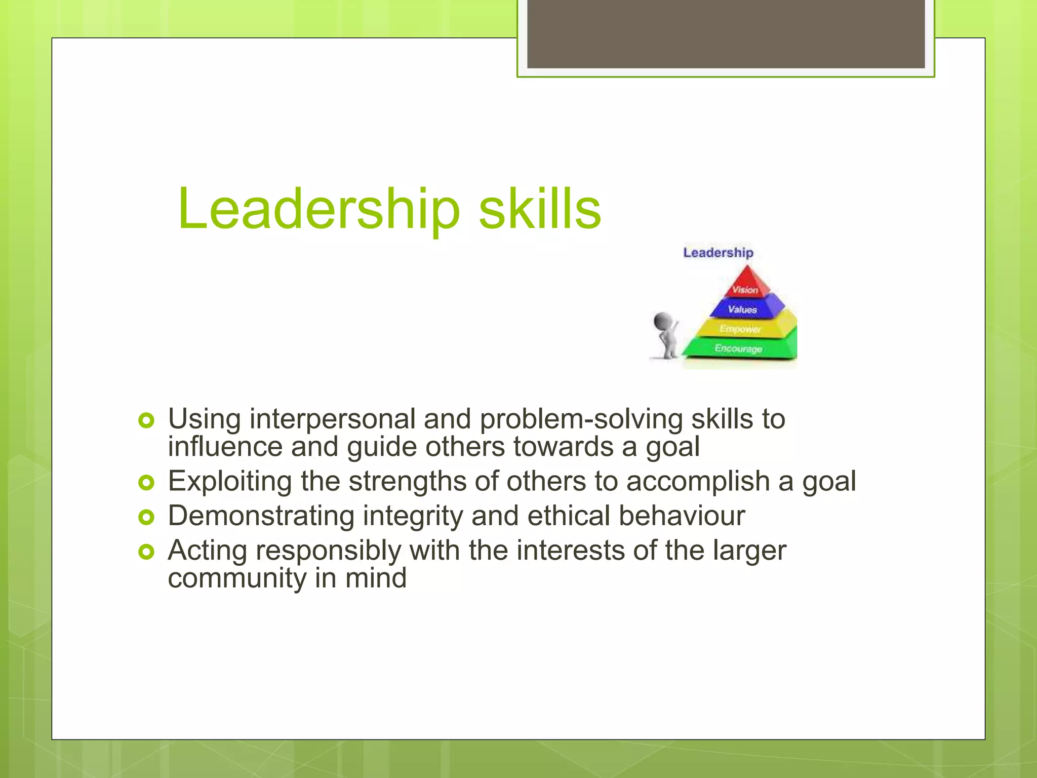 Leadership skills
 Using interpersonal and problem-solving skills to
influence and guide others towards a goal
 Exploiting the strengths of others to accomplish a goal
 Demonstrating integrity and ethical behaviour
 Acting responsibly with the interests of the larger
community in mind
 