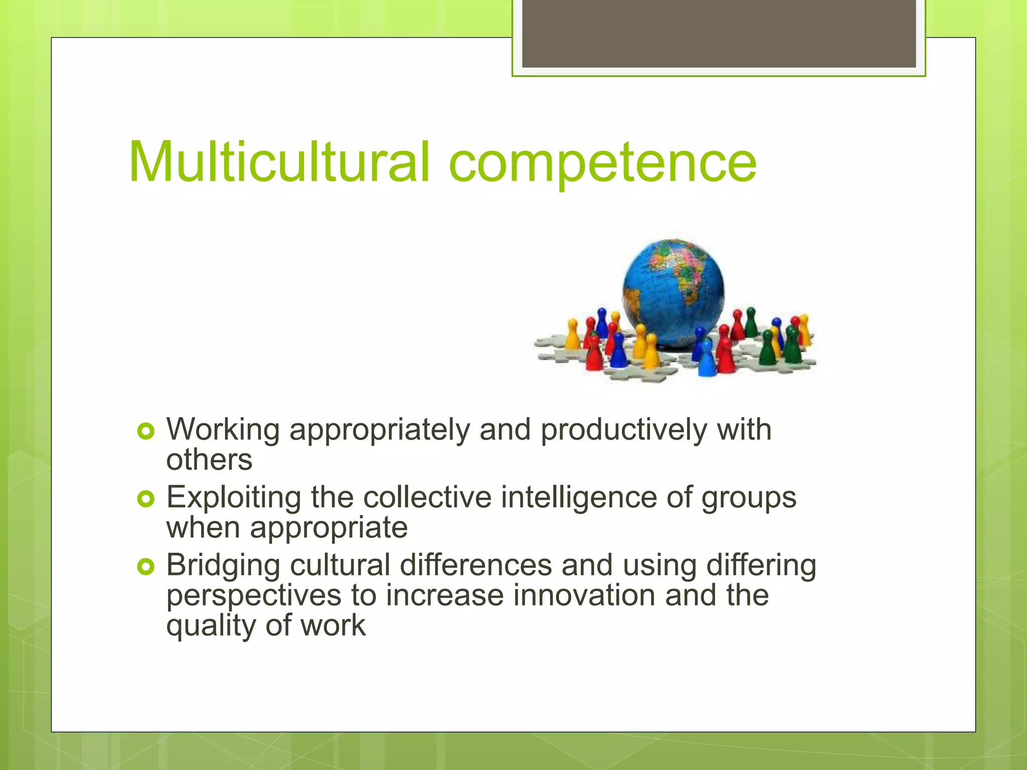 Multicultural competence
 Working appropriately and productively with
others
 Exploiting the collective intelligence of groups
when appropriate
 Bridging cultural differences and using differing
perspectives to increase innovation and the
quality of work
 