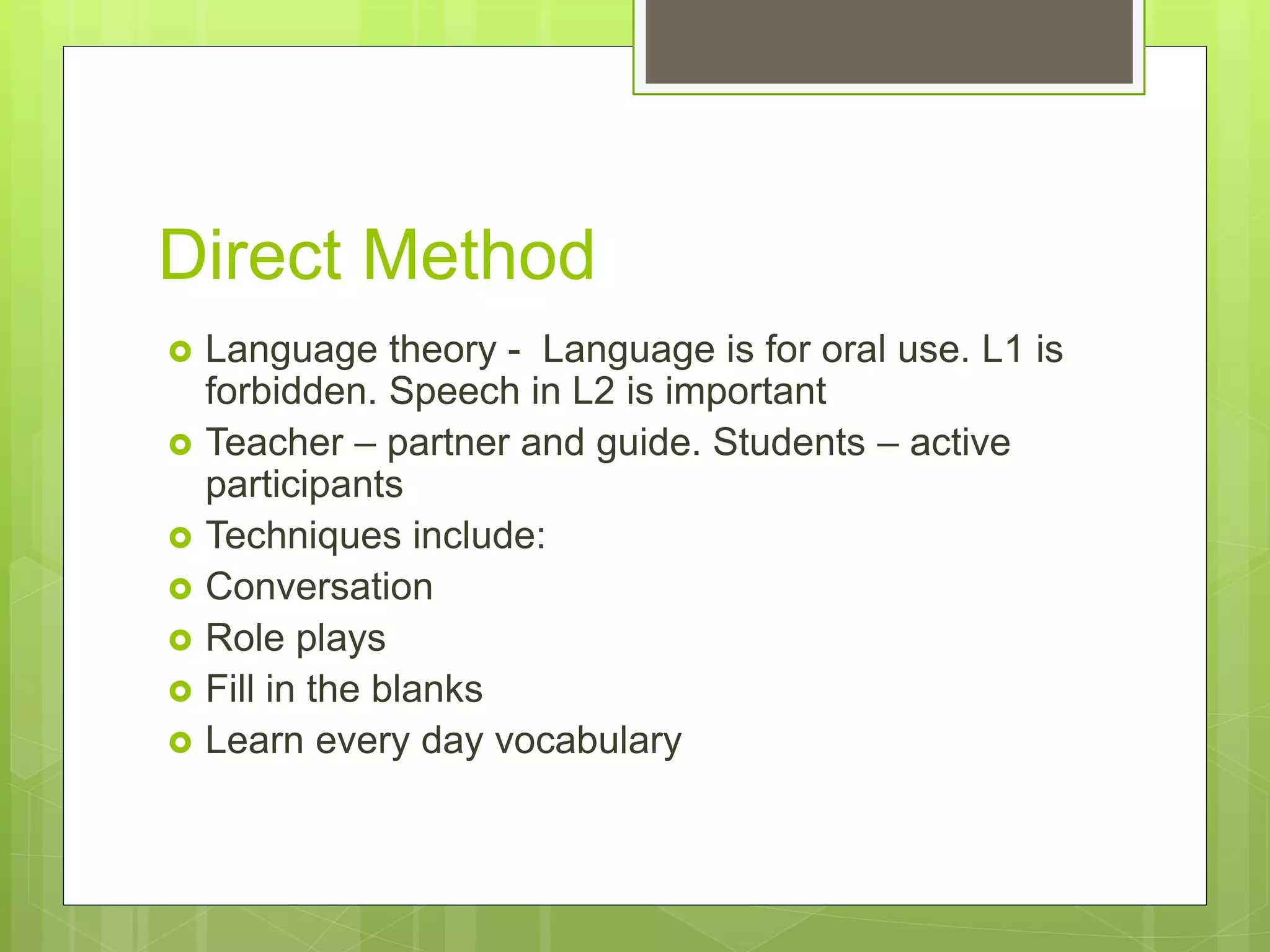 Direct Method
 Language theory - Language is for oral use. L1 is
forbidden. Speech in L2 is important
 Teacher – partner and guide. Students – active
participants
 Techniques include:
 Conversation
 Role plays
 Fill in the blanks
 Learn every day vocabulary
 