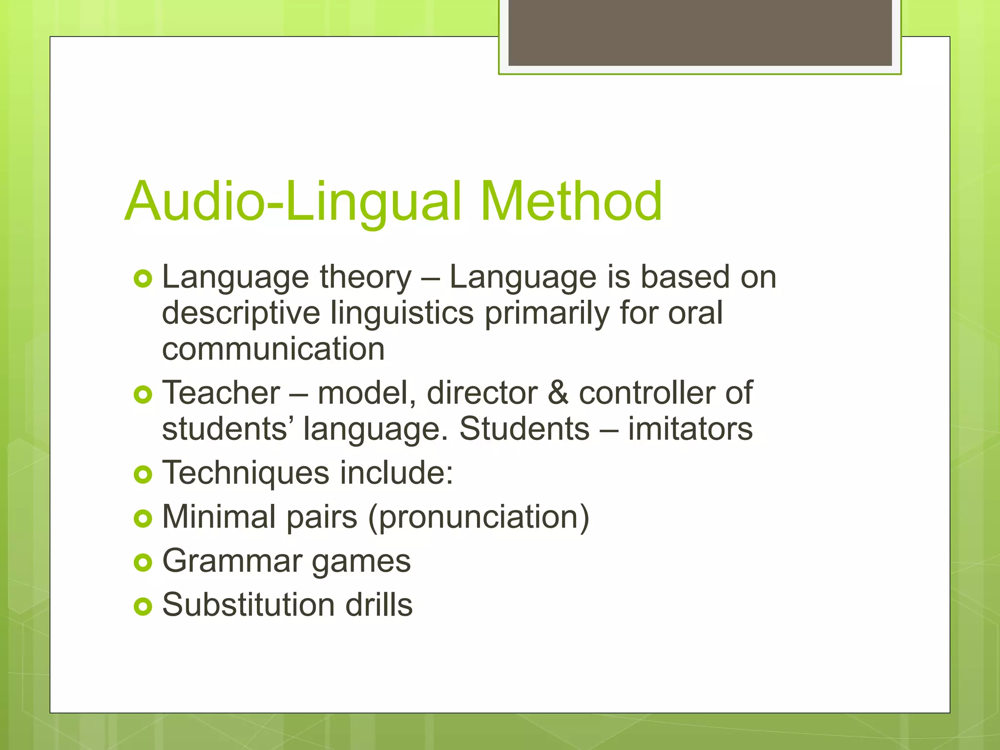 Audio-Lingual Method
 Language theory – Language is based on
descriptive linguistics primarily for oral
communication
 Teacher – model, director & controller of
students’ language. Students – imitators
 Techniques include:
 Minimal pairs (pronunciation)
 Grammar games
 Substitution drills
 