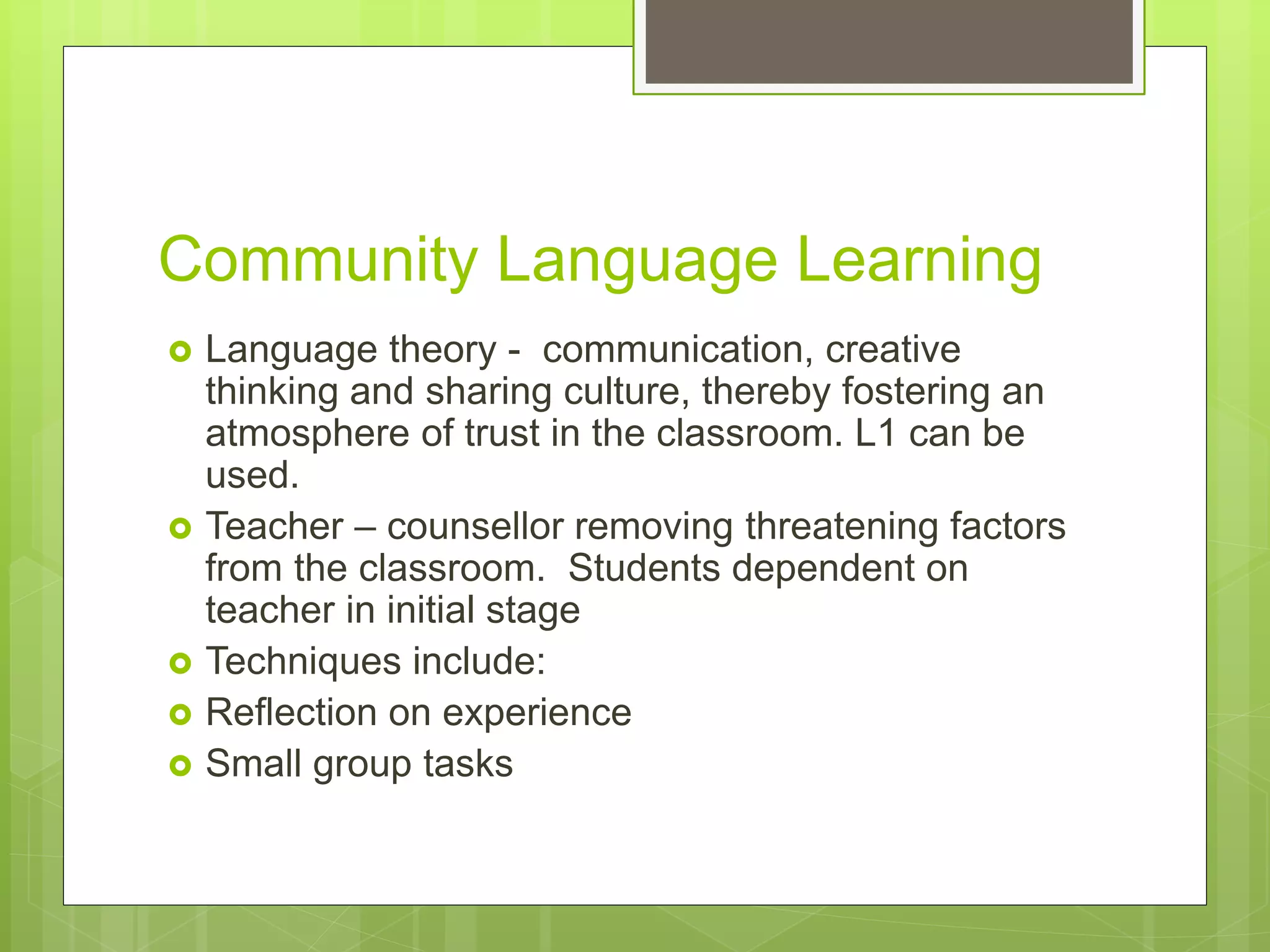 Community Language Learning
 Language theory - communication, creative
thinking and sharing culture, thereby fostering an
atmosphere of trust in the classroom. L1 can be
used.
 Teacher – counsellor removing threatening factors
from the classroom. Students dependent on
teacher in initial stage
 Techniques include:
 Reflection on experience
 Small group tasks
 