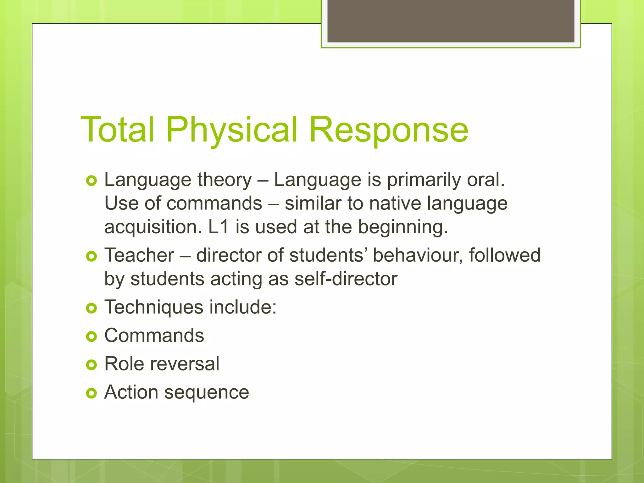Total Physical Response
 Language theory – Language is primarily oral.
Use of commands – similar to native language
acquisition. L1 is used at the beginning.
 Teacher – director of students’ behaviour, followed
by students acting as self-director
 Techniques include:
 Commands
 Role reversal
 Action sequence
 