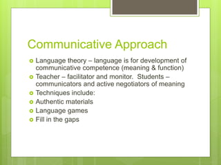 Communicative Approach
 Language theory – language is for development of
communicative competence (meaning & function)
 Teacher – facilitator and monitor. Students –
communicators and active negotiators of meaning
 Techniques include:
 Authentic materials
 Language games
 Fill in the gaps
 