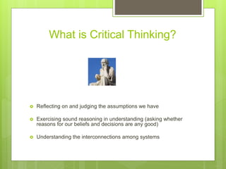 What is Critical Thinking?
 Reflecting on and judging the assumptions we have
 Exercising sound reasoning in understanding (asking whether
reasons for our beliefs and decisions are any good)
 Understanding the interconnections among systems
 