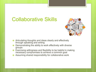 Collaborative Skills
 Articulating thoughts and ideas clearly and effectively
through speaking and writing
 Demonstrating the ability to work effectively with diverse
groups
 Exercising willingness and flexibility to be helpful in making
necessary compromises to achieve a common goal
 Assuming shared responsibility for collaborative work
 