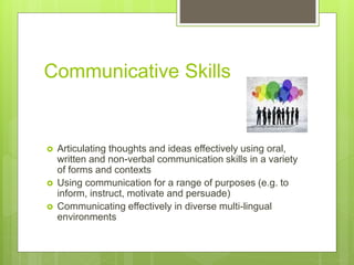 Communicative Skills
 Articulating thoughts and ideas effectively using oral,
written and non-verbal communication skills in a variety
of forms and contexts
 Using communication for a range of purposes (e.g. to
inform, instruct, motivate and persuade)
 Communicating effectively in diverse multi-lingual
environments
 