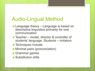 Audio-Lingual Method
 Language theory – Language is based on
descriptive linguistics primarily for oral
communication
 Teacher – model, director & controller of
students’ language. Students – imitators
 Techniques include:
 Minimal pairs (pronunciation)
 Grammar games
 Substitution drills
 