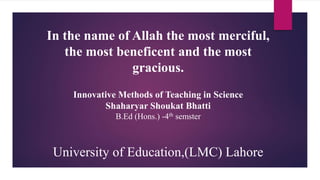 Innovative Methods of Teaching in Science
Shaharyar Shoukat Bhatti
B.Ed (Hons.) -4th semster
University of Education,(LMC) Lahore
In the name of Allah the most merciful,
the most beneficent and the most
gracious.
 