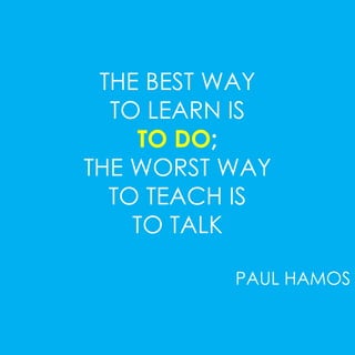 THE BEST WAY 
TO LEARN IS 
TO DO; 
THE WORST WAY 
TO TEACH IS 
TO TALK 
PAUL HAMOS 
 